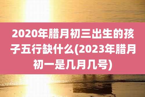 2020年腊月初三出生的孩子五行缺什么(2023年腊月初一是几月几号)
