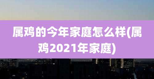 属鸡的今年家庭怎么样(属鸡2021年家庭)