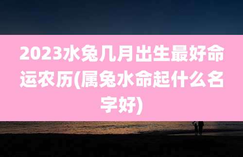 2023水兔几月出生最好命运农历(属兔水命起什么名字好)