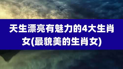 天生漂亮有魅力的4大生肖女(最貌美的生肖女)