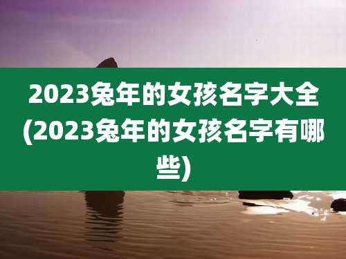 2023兔年的女孩名字大全(2023兔年的女孩名字有哪些)