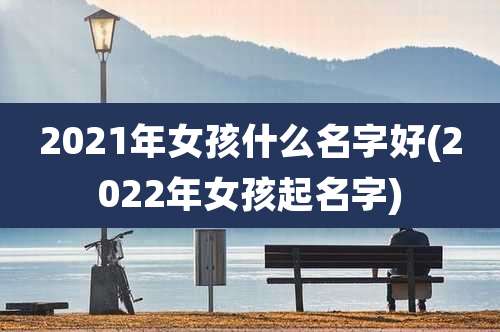 2021年女孩什么名字好(2022年女孩起名字)