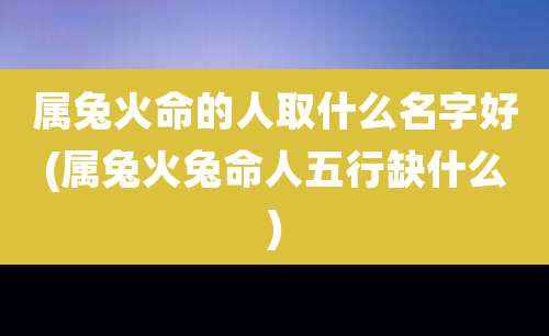 属兔火命的人取什么名字好(属兔火兔命人五行缺什么)