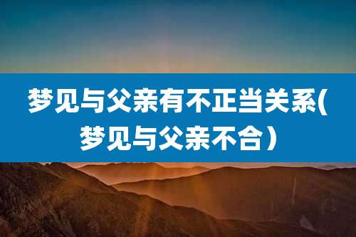 梦见与父亲有不正当关系(梦见与父亲不合)