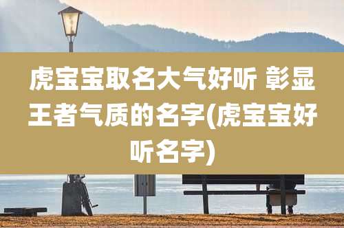 虎宝宝取名大气好听 彰显王者气质的名字(虎宝宝好听名字)
