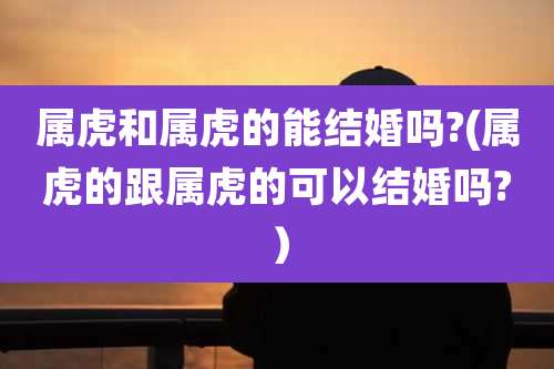 属虎和属虎的能结婚吗?(属虎的跟属虎的可以结婚吗?）