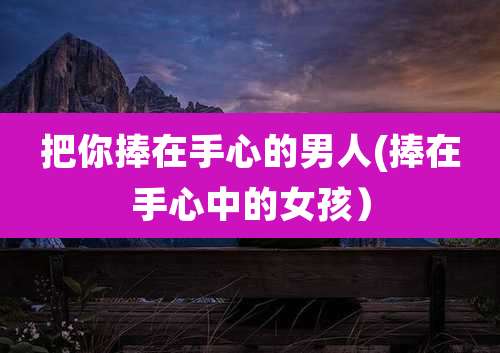 把你捧在手心的男人(捧在手心中的女孩）