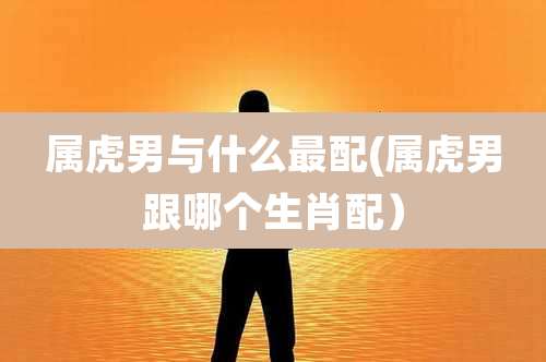 属虎男与什么最配(属虎男跟哪个生肖配）