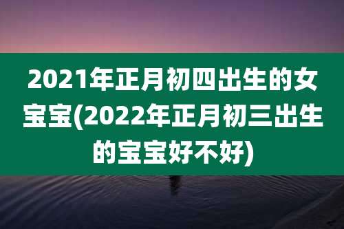 2021年正月初四出生的女宝宝(2022年正月初三出生的宝宝好不好)