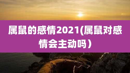 属鼠的感情2021(属鼠对感情会主动吗)
