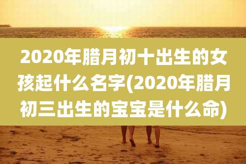2020年腊月初十出生的女孩起什么名字(2020年腊月初三出生的宝宝是什么命)