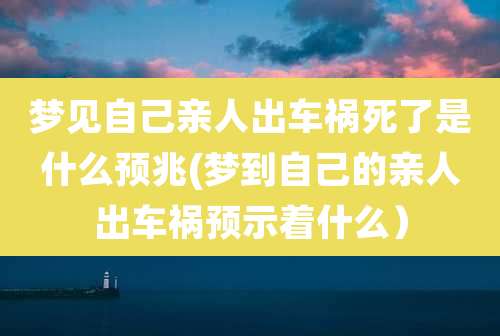 梦见自己亲人出车祸死了是什么预兆(梦到自己的亲人出车祸预示着什么)