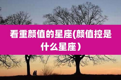 看重颜值的星座(颜值控是什么星座)