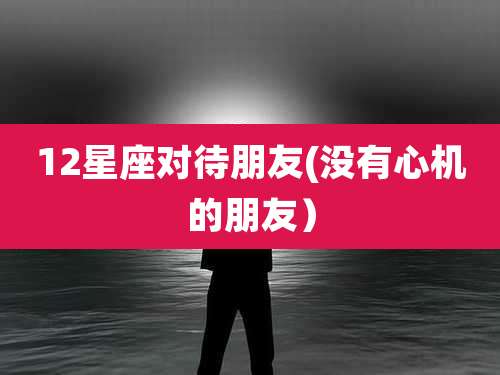 12星座对待朋友(没有心机的朋友)