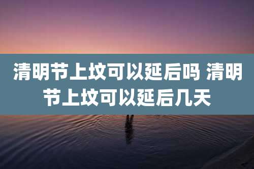 清明节上坟可以延后吗 清明节上坟可以延后几天