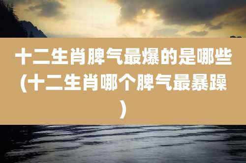 十二生肖脾气最爆的是哪些(十二生肖哪个脾气最暴躁)