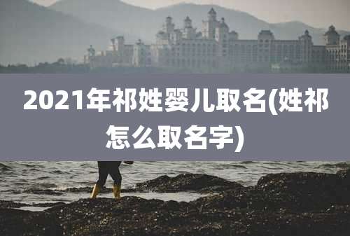 2021年祁姓婴儿取名(姓祁怎么取名字)