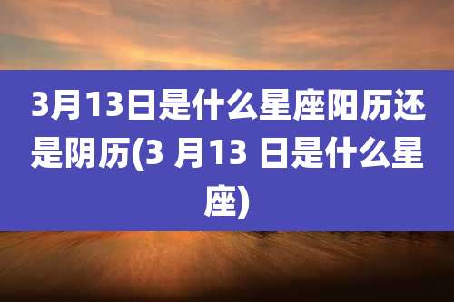 3月13日是什么星座阳历还是阴历(3 月13 日是什么星座)