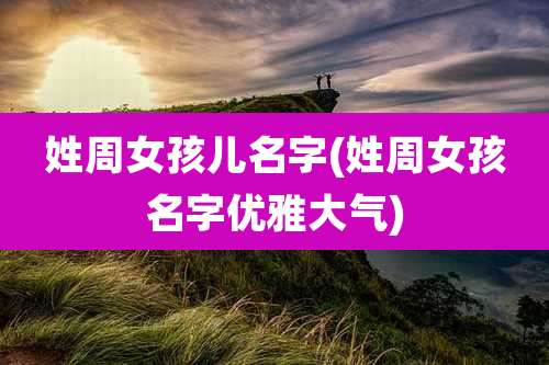 姓周女孩儿名字(姓周女孩名字优雅大气)