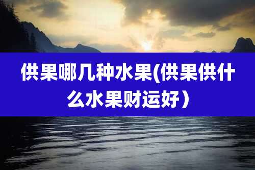 供果哪几种水果(供果供什么水果财运好）