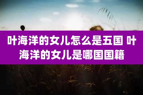 叶海洋的女儿怎么是五国 叶海洋的女儿是哪国国籍
