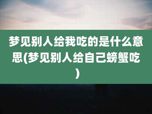梦见别人给我吃的是什么意思(梦见别人给自己螃蟹吃）