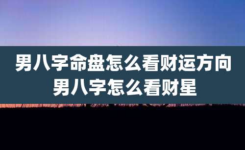 男八字命盘怎么看财运方向 男八字怎么看财星
