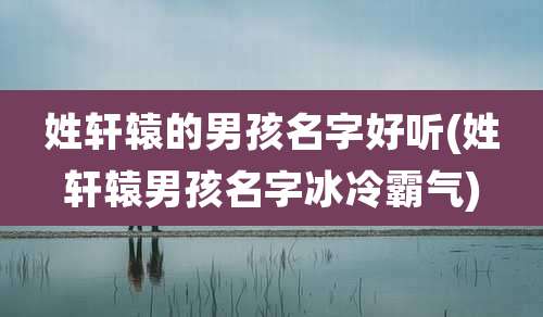 姓轩辕的男孩名字好听(姓轩辕男孩名字冰冷霸气)