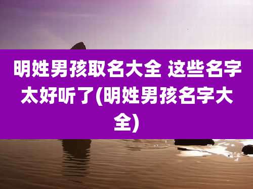 明姓男孩取名大全 这些名字太好听了(明姓男孩名字大全)