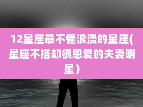 12星座最不懂浪漫的星座(星座不搭却很恩爱的夫妻明星）