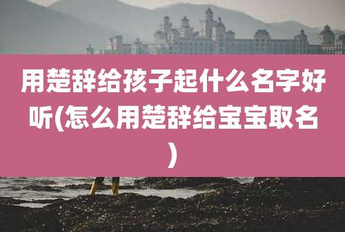 用楚辞给孩子起什么名字好听(怎么用楚辞给宝宝取名)