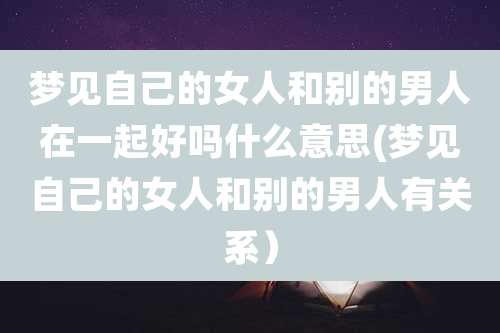 梦见自己的女人和别的男人在一起好吗什么意思(梦见自己的女人和别的男人有关系）