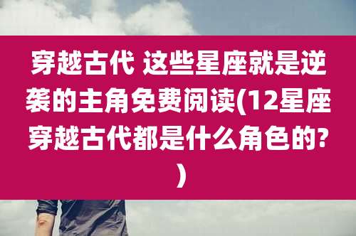 穿越古代 这些星座就是逆袭的主角免费阅读(12星座穿越古代都是什么角色的?)