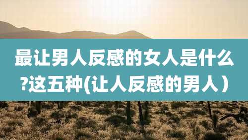 最让男人反感的女人是什么?这五种(让人反感的男人）