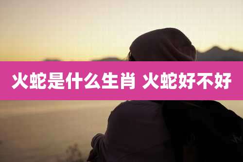 火蛇是什么生肖 火蛇好不好