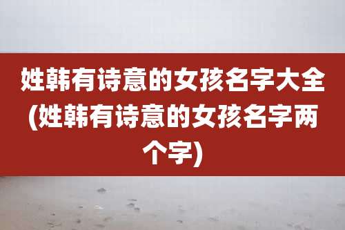 姓韩有诗意的女孩名字大全(姓韩有诗意的女孩名字两个字)