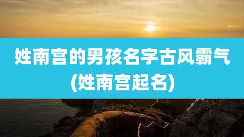 姓南宫的男孩名字古风霸气(姓南宫起名)