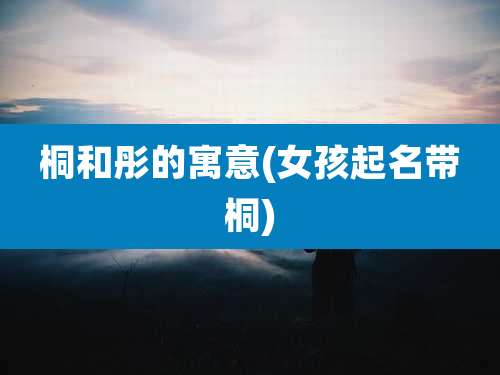 桐和彤的寓意(女孩起名带桐)