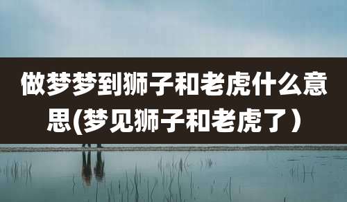做梦梦到狮子和老虎什么意思(梦见狮子和老虎了）