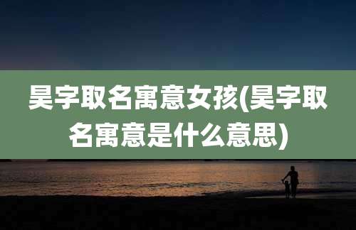 昊字取名寓意女孩(昊字取名寓意是什么意思)