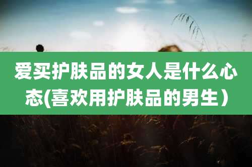 爱买护肤品的女人是什么心态(喜欢用护肤品的男生）