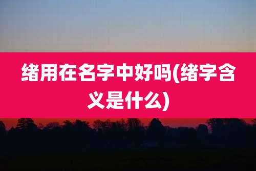 绪用在名字中好吗(绪字含义是什么)