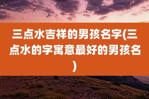三点水吉祥的男孩名字(三点水的字寓意最好的男孩名)