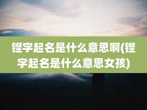 铿字起名是什么意思啊(铿字起名是什么意思女孩)