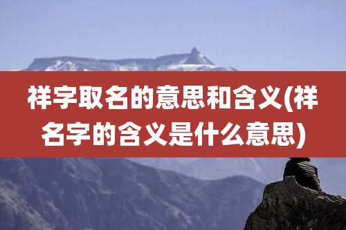 祥字取名的意思和含义(祥名字的含义是什么意思)