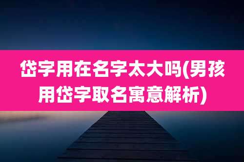 岱字用在名字太大吗(男孩用岱字取名寓意解析)