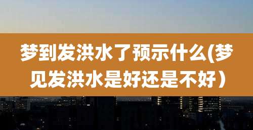 梦到发洪水了预示什么(梦见发洪水是好还是不好)