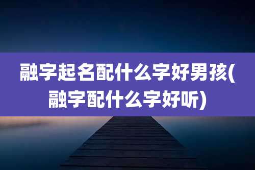 融字起名配什么字好男孩(融字配什么字好听)