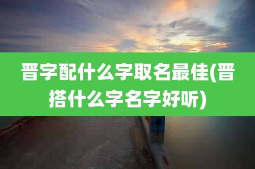 晋字配什么字取名最佳(晋搭什么字名字好听)