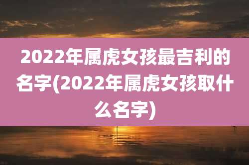2022年属虎女孩最吉利的名字(2022年属虎女孩取什么名字)